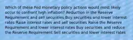 Which of these Fed monetary policy actions would most likely occur to confront high inflation? Reduction in the Reserve Requirement and sell securities Buy securities and lower interest rates Raise interest rates and sell securities Raise the Reserve Requirement and lower interest rates Buy securities and reduce the Reserve Requirement Sell securities and lower interest rates