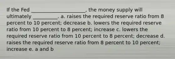 If the Fed ______________________, the money supply will ultimately __________. a. raises the required reserve ratio from 8 percent to 10 percent; decrease b. lowers the required reserve ratio from 10 percent to 8 percent; increase c. lowers the required reserve ratio from 10 percent to 8 percent; decrease d. raises the required reserve ratio from 8 percent to 10 percent; increase e. a and b