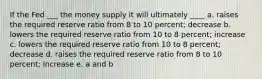 If the Fed ___ the money supply it will ultimately ____ a. raises the required reserve ratio from 8 to 10 percent; decrease b. lowers the required reserve ratio from 10 to 8 percent; increase c. lowers the required reserve ratio from 10 to 8 percent; decrease d. raises the required reserve ratio from 8 to 10 percent; increase e. a and b