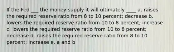 If the Fed ___ the money supply it will ultimately ____ a. raises the required reserve ratio from 8 to 10 percent; decrease b. lowers the required reserve ratio from 10 to 8 percent; increase c. lowers the required reserve ratio from 10 to 8 percent; decrease d. raises the required reserve ratio from 8 to 10 percent; increase e. a and b