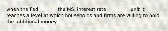 when the Fed _______ the MS, interest rate _________ unit it reaches a level at which households and firms are willing to hold the additional money