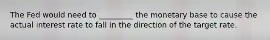 The Fed would need to _________ the monetary base to cause the actual interest rate to fall in the direction of the target rate.