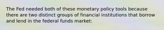 The Fed needed both of these monetary policy tools because there are two distinct groups of financial institutions that borrow and lend in the federal funds market: