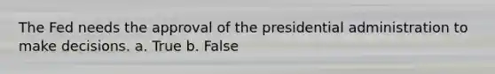 The Fed needs the approval of the presidential administration to make decisions. a. ​True b. ​False