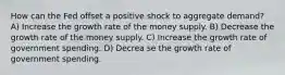 How can the Fed offset a positive shock to aggregate demand? A) Increase the growth rate of the money supply. B) Decrease the growth rate of the money supply. C) Increase the growth rate of government spending. D) Decrea se the growth rate of government spending.