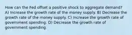 How can the Fed offset a positive shock to aggregate demand? A) Increase the growth rate of the money supply. B) Decrease the growth rate of the money supply. C) Increase the growth rate of government spending. D) Decrease the growth rate of government spending.