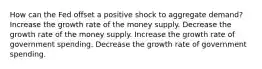 How can the Fed offset a positive shock to aggregate demand? Increase the growth rate of the money supply. Decrease the growth rate of the money supply. Increase the growth rate of government spending. Decrease the growth rate of government spending.