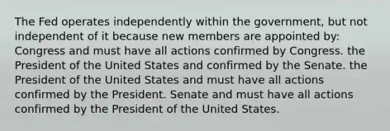 The Fed operates independently within the government, but not independent of it because new members are appointed by: Congress and must have all actions confirmed by Congress. the President of the United States and confirmed by the Senate. the President of the United States and must have all actions confirmed by the President. Senate and must have all actions confirmed by the President of the United States.