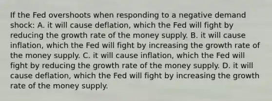 If the Fed overshoots when responding to a negative demand shock: A. it will cause deflation, which the Fed will fight by reducing the growth rate of the money supply. B. it will cause inflation, which the Fed will fight by increasing the growth rate of the money supply. C. it will cause inflation, which the Fed will fight by reducing the growth rate of the money supply. D. it will cause deflation, which the Fed will fight by increasing the growth rate of the money supply.