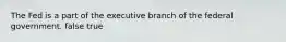 The Fed is a part of the executive branch of the federal government. false true