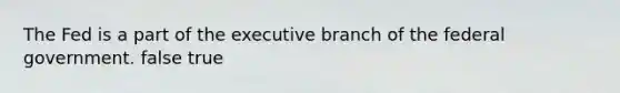 The Fed is a part of the executive branch of the federal government. false true