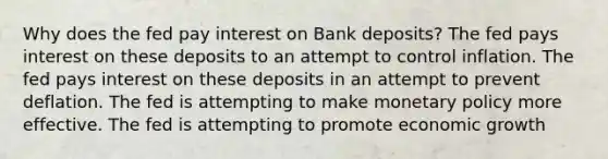 Why does the fed pay interest on Bank deposits? The fed pays interest on these deposits to an attempt to control inflation. The fed pays interest on these deposits in an attempt to prevent deflation. The fed is attempting to make monetary policy more effective. The fed is attempting to promote economic growth