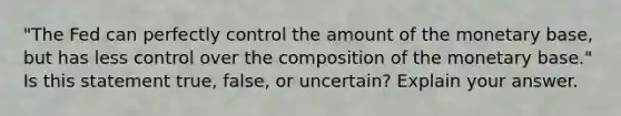 ​"The Fed can perfectly control the amount of the monetary​ base, but has less control over the composition of the monetary​ base." Is this statement​ true, false, or​ uncertain? Explain your answer.