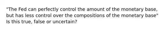 "The Fed can perfectly control the amount of the monetary base, but has less control over the compositions of the monetary base" Is this true, false or uncertain?