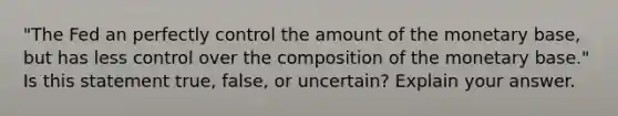 "The Fed an perfectly control the amount of the monetary base, but has less control over the composition of the monetary base." Is this statement true, false, or uncertain? Explain your answer.