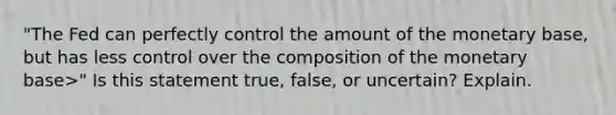 "The Fed can perfectly control the amount of the monetary base, but has less control over the composition of the monetary base>" Is this statement true, false, or uncertain? Explain.