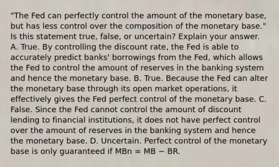 ​"The Fed can perfectly control the amount of the monetary​ base, but has less control over the composition of the monetary​ base." Is this statement​ true, false, or​ uncertain? Explain your answer. A. True. By controlling the discount​ rate, the Fed is able to accurately predict​ banks' borrowings from the​ Fed, which allows the Fed to control the amount of reserves in the banking system and hence the monetary base. B. True. Because the Fed can alter the monetary base through its open market​ operations, it effectively gives the Fed perfect control of the monetary base. C. False. Since the Fed cannot control the amount of discount lending to financial​ institutions, it does not have perfect control over the amount of reserves in the banking system and hence the monetary base. D. Uncertain. Perfect control of the monetary base is only guaranteed if MBn ​= MB − BR.