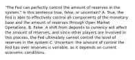 "The Fed can perfectly control the amount of reserves in the system." Is this sentence true, false, or uncertain? A. True, the Fed is able to effectively control all components of the monetary base and the amount of reserves through Open Market Operations. B. False. A shift from deposits to currency will affect the amount of reserves, and since other players are involved in this process, the Fed ultimately cannot control the level of reserves in the system C. Uncertain: the amount of control the Fed has over reserves is variable, as it depends on current economic conditions.