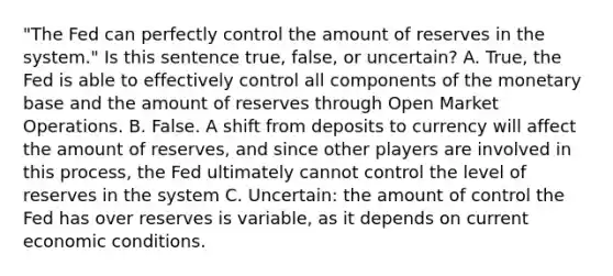 "The Fed can perfectly control the amount of reserves in the system." Is this sentence true, false, or uncertain? A. True, the Fed is able to effectively control all components of the monetary base and the amount of reserves through Open Market Operations. B. False. A shift from deposits to currency will affect the amount of reserves, and since other players are involved in this process, the Fed ultimately cannot control the level of reserves in the system C. Uncertain: the amount of control the Fed has over reserves is variable, as it depends on current economic conditions.