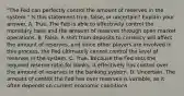 "The Fed can perfectly control the amount of reserves in the​ system." Is this statement​ true, false, or​ uncertain? Explain your answer. A. True. The Fed is able to effectively control the monetary base and the amount of reserves through open market operations. B. False. A shift from deposits to currency will affect the amount of​ reserves, and since other players are involved in this​ process, the Fed ultimately cannot control the level of reserves in the system. C. True. Because the Fed sets the required reserve ratio for​ banks, it effectively has control over the amount of reserves in the banking system. D. Uncertain. The amount of control the Fed has over reserves is​ variable, as it often depends on current economic conditions.