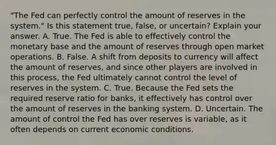 "The Fed can perfectly control the amount of reserves in the​ system." Is this statement​ true, false, or​ uncertain? Explain your answer. A. True. The Fed is able to effectively control the monetary base and the amount of reserves through open market operations. B. False. A shift from deposits to currency will affect the amount of​ reserves, and since other players are involved in this​ process, the Fed ultimately cannot control the level of reserves in the system. C. True. Because the Fed sets the required reserve ratio for​ banks, it effectively has control over the amount of reserves in the banking system. D. Uncertain. The amount of control the Fed has over reserves is​ variable, as it often depends on current economic conditions.