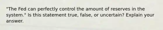 "The Fed can perfectly control the amount of reserves in the​ system." Is this statement​ true, false, or​ uncertain? Explain your answer.