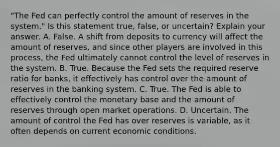 ​"The Fed can perfectly control the amount of reserves in the​ system." Is this statement​ true, false, or​ uncertain? Explain your answer. A. False. A shift from deposits to currency will affect the amount of​ reserves, and since other players are involved in this​ process, the Fed ultimately cannot control the level of reserves in the system. B. True. Because the Fed sets the required reserve ratio for​ banks, it effectively has control over the amount of reserves in the banking system. C. True. The Fed is able to effectively control the monetary base and the amount of reserves through open market operations. D. Uncertain. The amount of control the Fed has over reserves is​ variable, as it often depends on current economic conditions.