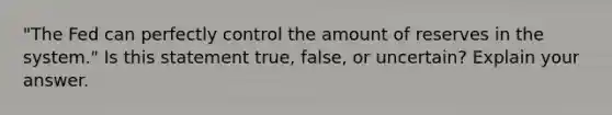 ​"The Fed can perfectly control the amount of reserves in the​ system." Is this statement​ true, false, or​ uncertain? Explain your answer.