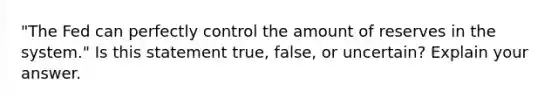 "The Fed can perfectly control the amount of reserves in the system." Is this statement true, false, or uncertain? Explain your answer.