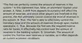 "The Fed can perfectly control the amount of reserves in the​ system." Is this statement​ true, false, or​ uncertain? Explain your answer. A. False. A shift from deposits to currency will affect the amount of​ reserves, and since other players are involved in this​ process, the Fed ultimately cannot control the level of reserves in the system. B. True. The Fed is able to effectively control the monetary base and the amount of reserves through open market operations. C. True. Because the Fed sets the required reserve ratio for​ banks, it effectively has control over the amount of reserves in the banking system. D. Uncertain. The amount of control the Fed has over reserves is​ variable, as it often depends on current economic conditions.