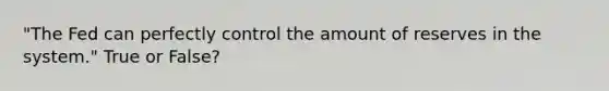 "The Fed can perfectly control the amount of reserves in the system." True or False?