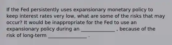 If the Fed persistently uses expansionary monetary policy to keep interest rates very low, what are some of the risks that may occur? It would be inappropriate for the Fed to use an expansionary policy during an ______________ , because of the risk of long‑term ________________ .