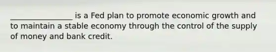 ________________ is a Fed plan to promote economic growth and to maintain a stable economy through the control of the supply of money and bank credit.