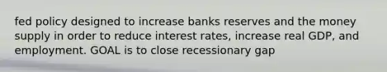 fed policy designed to increase banks reserves and the money supply in order to reduce interest rates, increase real GDP, and employment. GOAL is to close recessionary gap