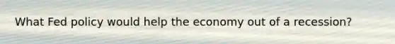 What Fed policy would help the economy out of a recession?