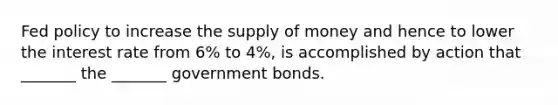 Fed policy to increase the <a href='https://www.questionai.com/knowledge/kUIOOoB75i-supply-of-money' class='anchor-knowledge'>supply of money</a> and hence to lower the interest rate from 6% to 4%, is accomplished by action that _______ the _______ government bonds.