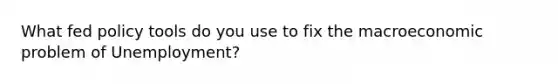 What fed policy tools do you use to fix the macroeconomic problem of Unemployment?