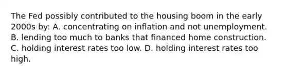 The Fed possibly contributed to the housing boom in the early 2000s by: A. concentrating on inflation and not unemployment. B. lending too much to banks that financed home construction. C. holding interest rates too low. D. holding interest rates too high.