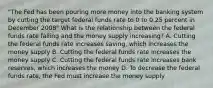 "The Fed has been pouring more money into the banking system by cutting the target federal funds rate to 0 to 0.25 percent in December 2008" What is the relationship between the federal funds rate falling and the money supply increasing? A. Cutting the federal funds rate increases saving, which increases the money supply B. Cutting the federal funds rate increases the money supply C. Cutting the federal funds rate increases bank reserves, which increases the money D. To decrease the federal funds rate, the Fed must increase the money supply