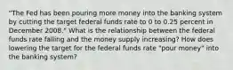 "The Fed has been pouring more money into the banking system by cutting the target federal funds rate to 0 to 0.25 percent in December 2008." What is the relationship between the federal funds rate falling and the money supply increasing? How does lowering the target for the federal funds rate "pour money" into the banking system?