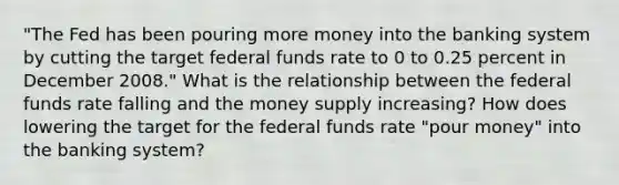 "The Fed has been pouring more money into the banking system by cutting the target federal funds rate to 0 to 0.25 percent in December 2008." What is the relationship between the federal funds rate falling and the money supply increasing? How does lowering the target for the federal funds rate "pour money" into the banking system?