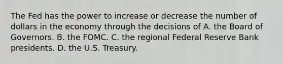 The Fed has the power to increase or decrease the number of dollars in the economy through the decisions of A. the Board of Governors. B. the FOMC. C. the regional Federal Reserve Bank presidents. D. the U.S. Treasury.