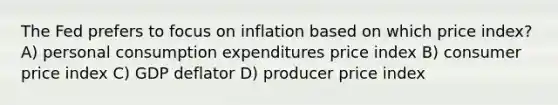 The Fed prefers to focus on inflation based on which price index? A) personal consumption expenditures price index B) consumer price index C) GDP deflator D) producer price index