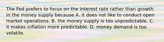 The Fed prefers to focus on the interest rate rather than growth in the money supply because A. it does not like to conduct open market operations. B. the money supply is too unpredictable. C. it makes inflation more predictable. D. money demand is too volatile.