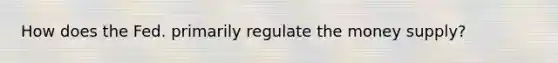 How does the Fed. primarily regulate the money supply?