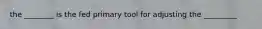 the ________ is the fed primary tool for adjusting the _________