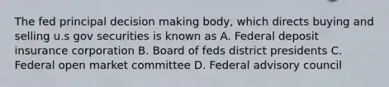 The fed principal decision making body, which directs buying and selling u.s gov securities is known as A. Federal deposit insurance corporation B. Board of feds district presidents C. Federal open market committee D. Federal advisory council