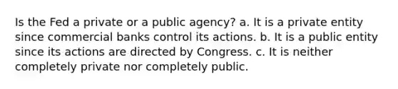 Is the Fed a private or a public agency? a. It is a private entity since commercial banks control its actions. b. It is a public entity since its actions are directed by Congress. c. It is neither completely private nor completely public.