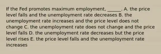 If the Fed promotes maximum​ employment, ______. A. the price level falls and the <a href='https://www.questionai.com/knowledge/kh7PJ5HsOk-unemployment-rate' class='anchor-knowledge'>unemployment rate</a> decreases B. the unemployment rate increases and the price level does not change C. the unemployment rate does not change and the price level falls D. the unemployment rate decreases but the price level rises E. the price level falls and the unemployment rate increases