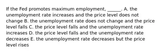 If the Fed promotes maximum​ employment, ______. A. the unemployment rate increases and the price level does not change B. the unemployment rate does not change and the price level falls C. the price level falls and the unemployment rate increases D. the price level falls and the unemployment rate decreases E. the unemployment rate decreases but the price level rises